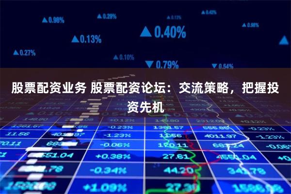 股票配资业务 股票配资论坛：交流策略，把握投资先机