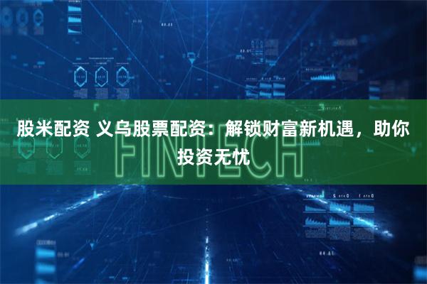 股米配资 义乌股票配资：解锁财富新机遇，助你投资无忧