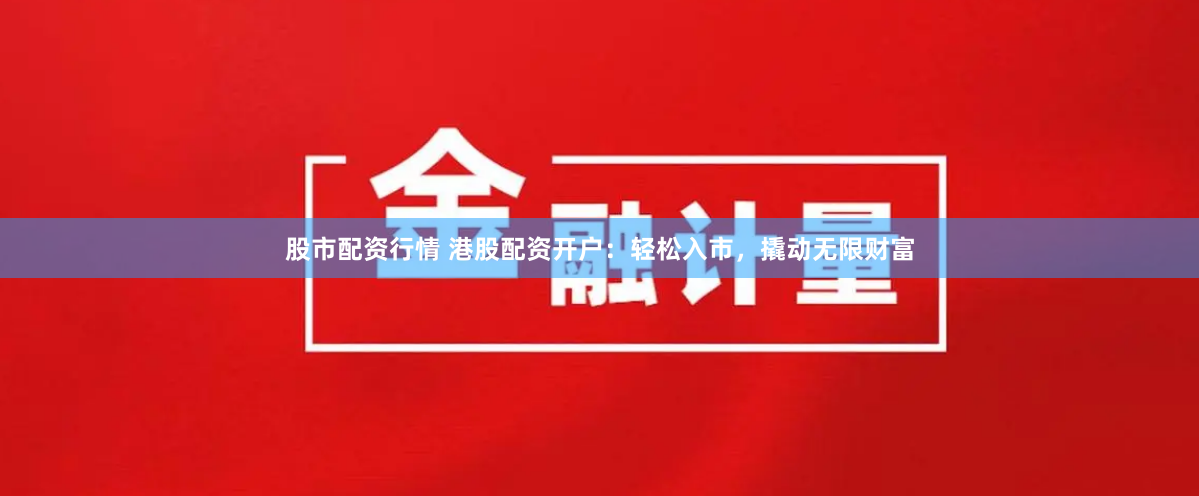 股市配资行情 港股配资开户：轻松入市，撬动无限财富