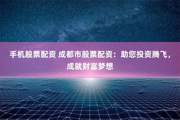 手机股票配资 成都市股票配资：助您投资腾飞，成就财富梦想