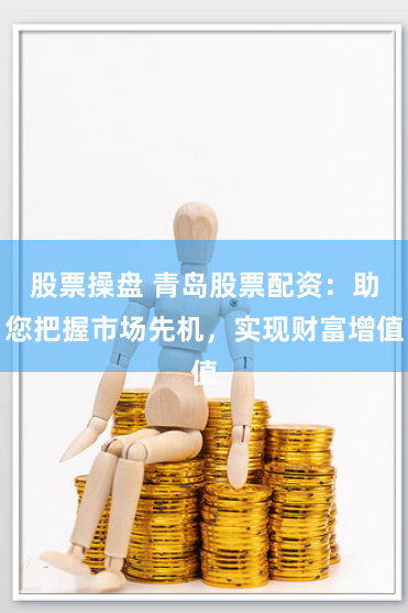 股票操盘 青岛股票配资：助您把握市场先机，实现财富增值