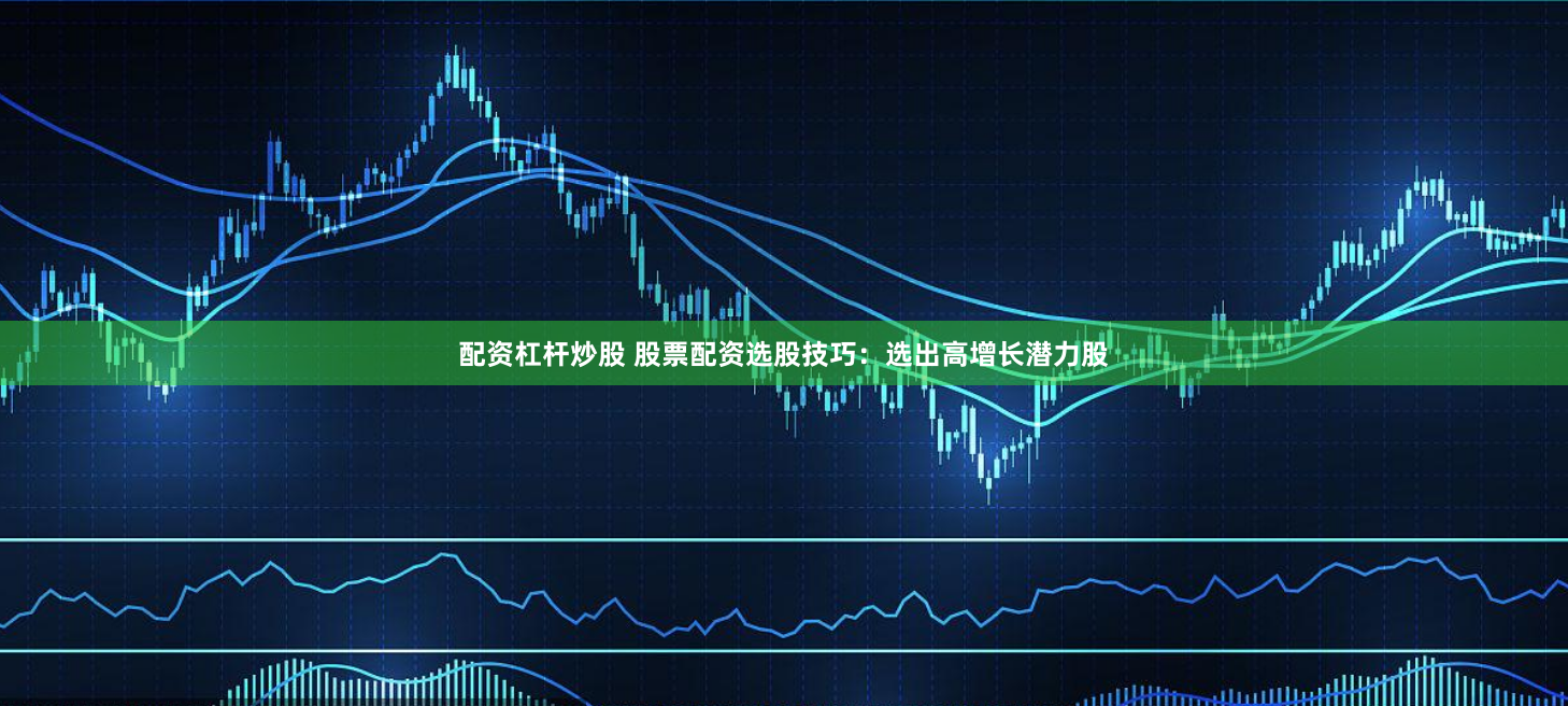 配资杠杆炒股 股票配资选股技巧：选出高增长潜力股