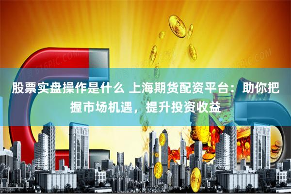 股票实盘操作是什么 上海期货配资平台：助你把握市场机遇，提升投资收益