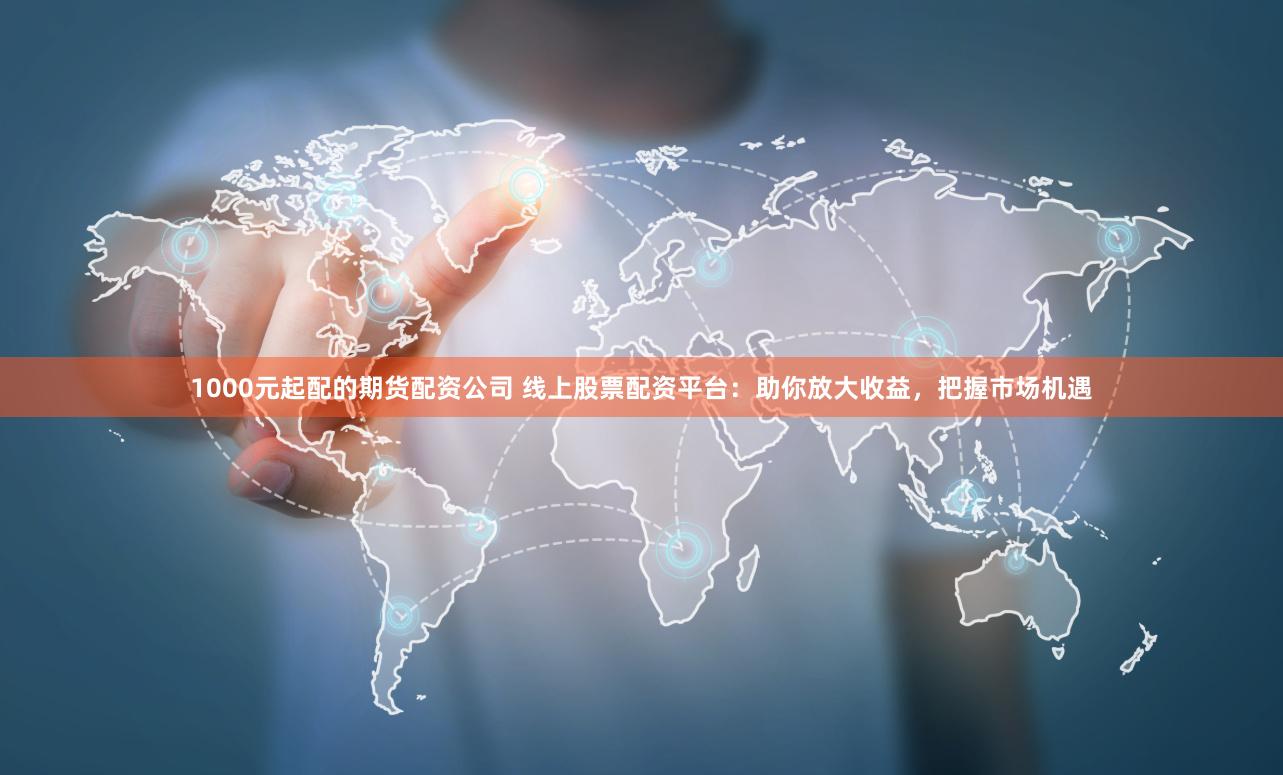 1000元起配的期货配资公司 线上股票配资平台：助你放大收益，把握市场机遇
