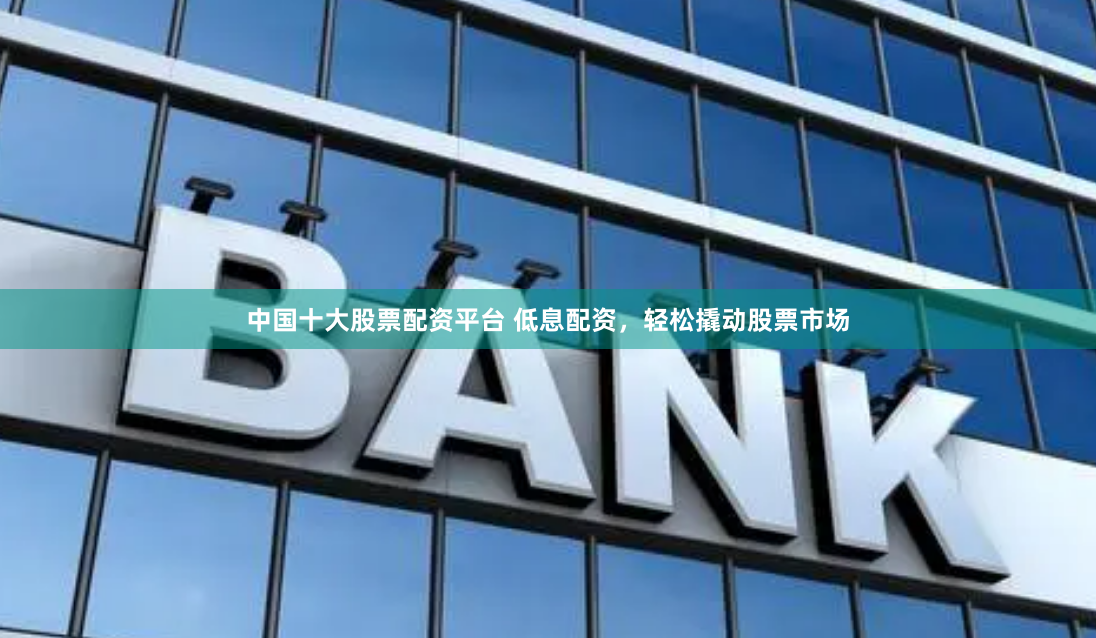 中国十大股票配资平台 低息配资，轻松撬动股票市场