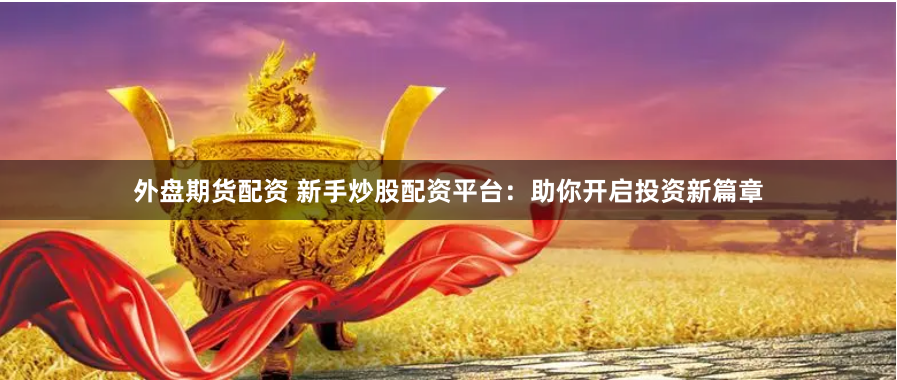 外盘期货配资 新手炒股配资平台：助你开启投资新篇章