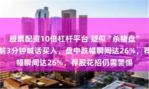 股票配资10倍杠杆平台 疑似“杀猪盘”再现江湖！暴跌前3分钟喊话买入，盘中跌幅瞬间达26%，荐股花招仍需警惕