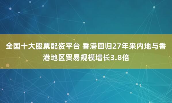 全国十大股票配资平台 香港回归27年来内地与香港地区贸易规模增长3.8倍