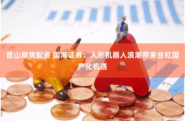 昆山期货配资 国海证券：人形机器人浪潮带来丝杠国产化机遇
