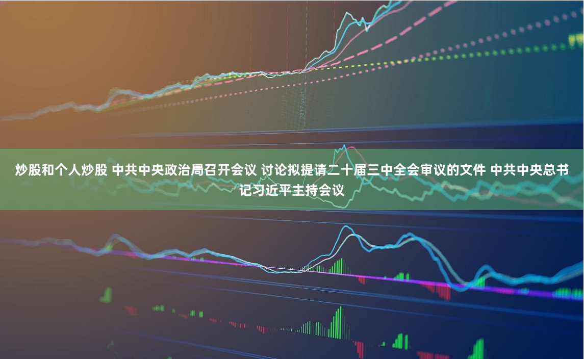 炒股和个人炒股 中共中央政治局召开会议 讨论拟提请二十届三中全会审议的文件 中共中央总书记习近平主持会议