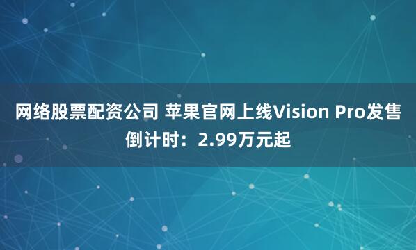 网络股票配资公司 苹果官网上线Vision Pro发售倒计时：2.99万元起