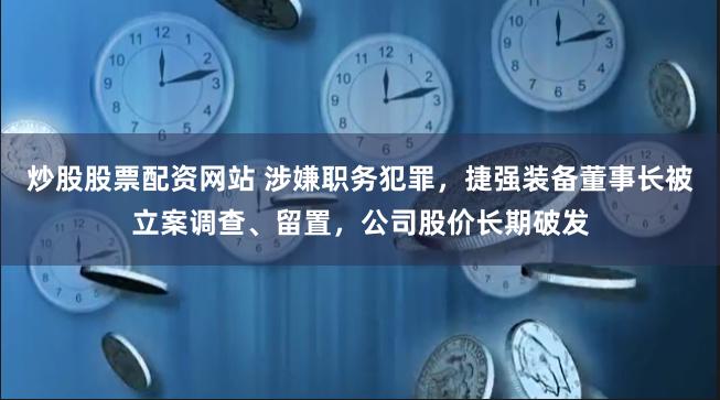 炒股股票配资网站 涉嫌职务犯罪，捷强装备董事长被立案调查、留置，公司股价长期破发
