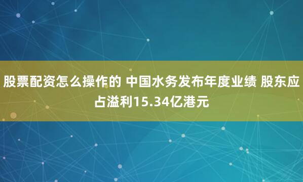 股票配资怎么操作的 中国水务发布年度业绩 股东应占溢利15.34亿港元