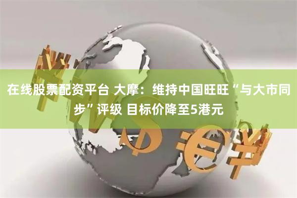 在线股票配资平台 大摩：维持中国旺旺“与大市同步”评级 目标价降至5港元