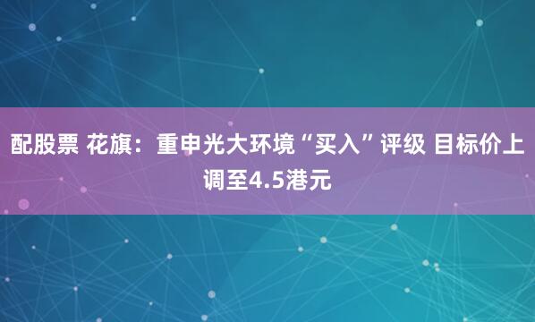 配股票 花旗：重申光大环境“买入”评级 目标价上调至4.5港元