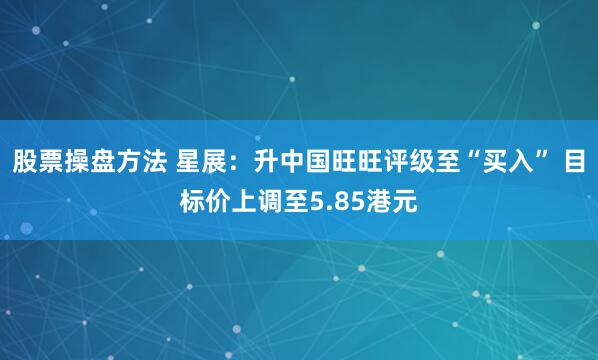 股票操盘方法 星展：升中国旺旺评级至“买入” 目标价上调至5.85港元