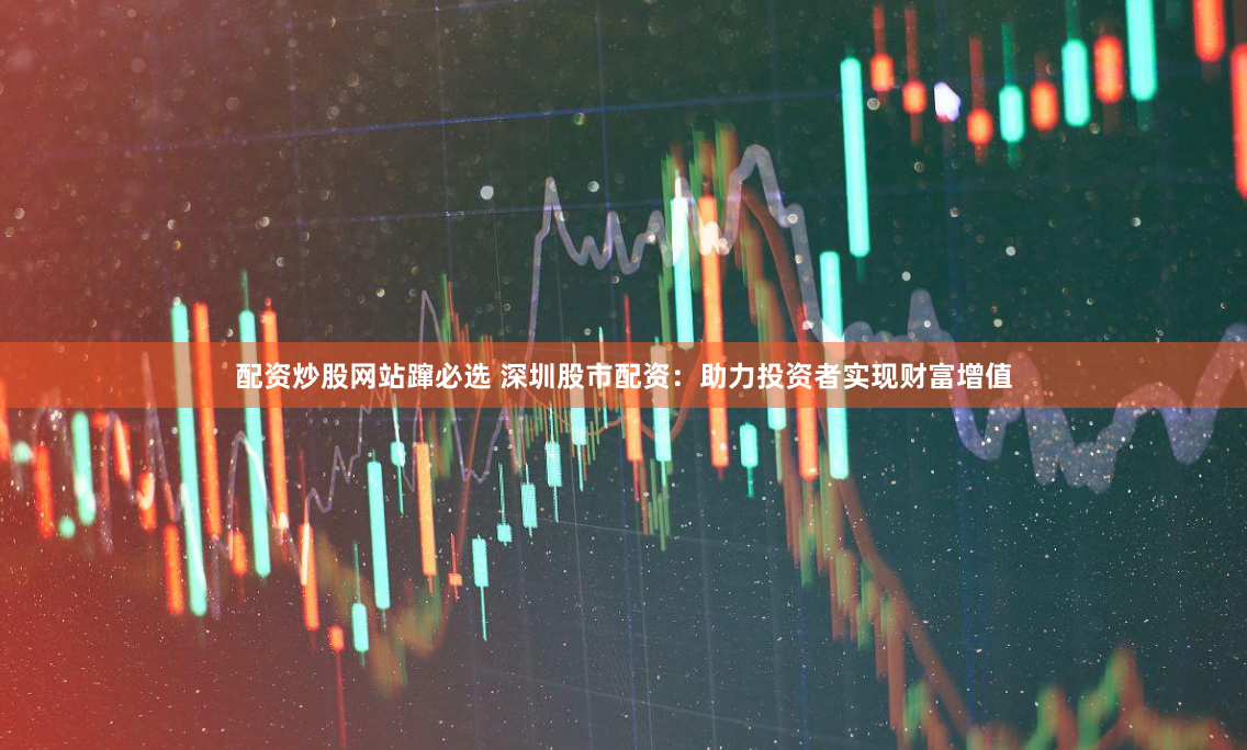 配资炒股网站蹿必选 深圳股市配资：助力投资者实现财富增值