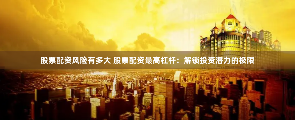 股票配资风险有多大 股票配资最高杠杆：解锁投资潜力的极限