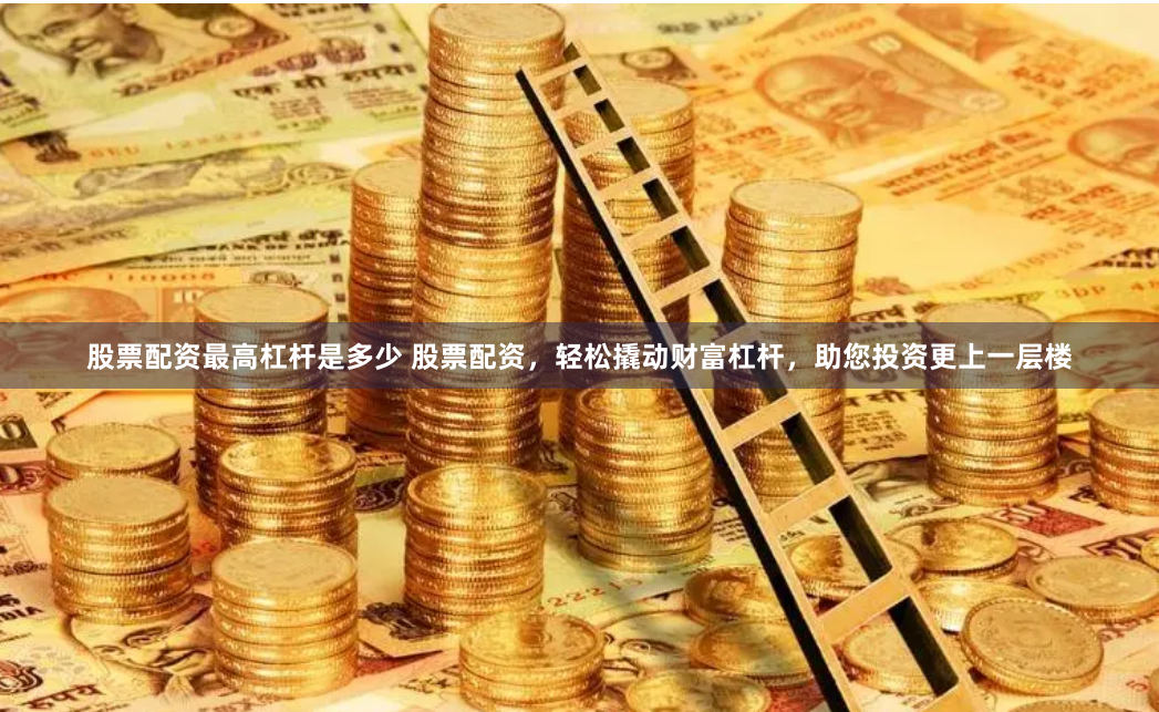 股票配资最高杠杆是多少 股票配资，轻松撬动财富杠杆，助您投资更上一层楼