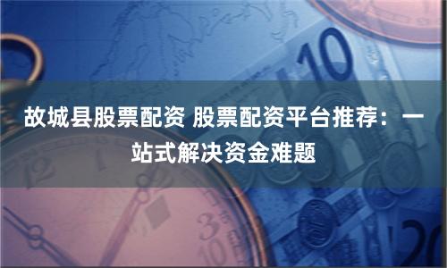 故城县股票配资 股票配资平台推荐：一站式解决资金难题