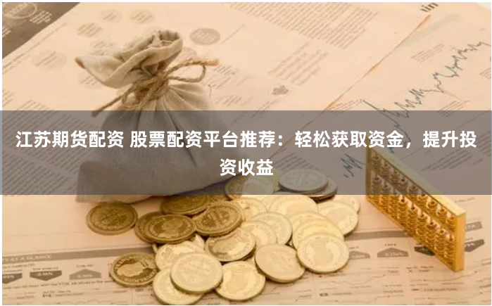 江苏期货配资 股票配资平台推荐：轻松获取资金，提升投资收益
