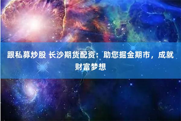 跟私募炒股 长沙期货配资：助您掘金期市，成就财富梦想