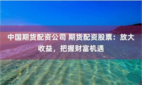 中国期货配资公司 期货配资股票：放大收益，把握财富机遇