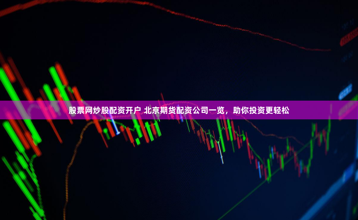 股票网炒股配资开户 北京期货配资公司一览，助你投资更轻松