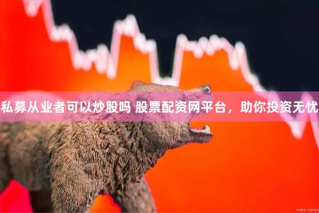 私募从业者可以炒股吗 股票配资网平台，助你投资无忧