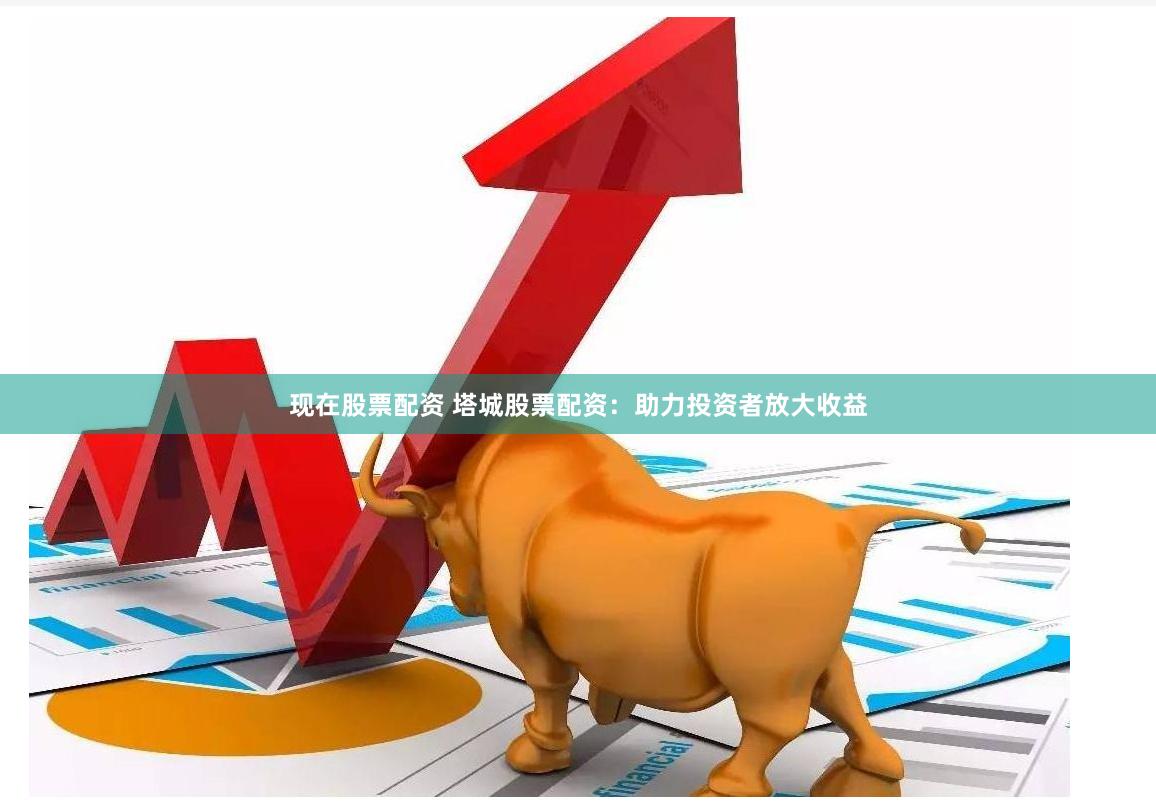 现在股票配资 塔城股票配资：助力投资者放大收益