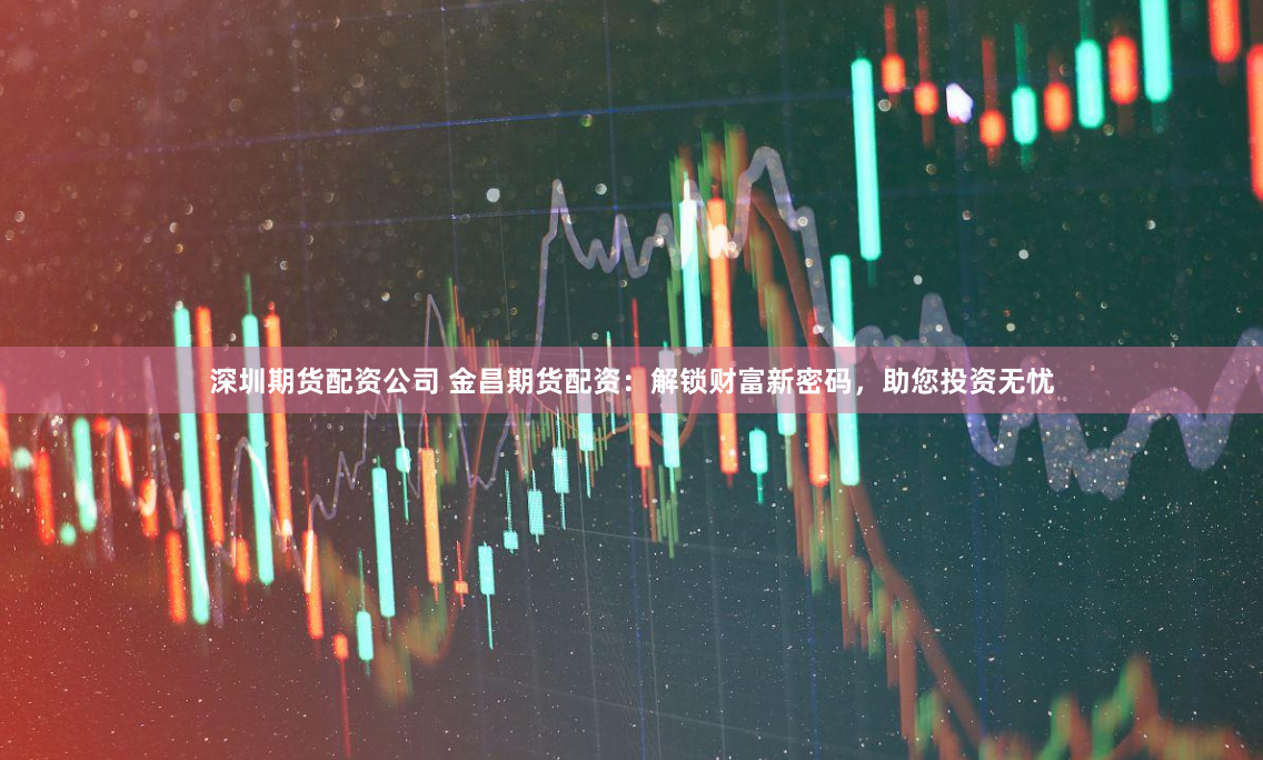 深圳期货配资公司 金昌期货配资：解锁财富新密码，助您投资无忧