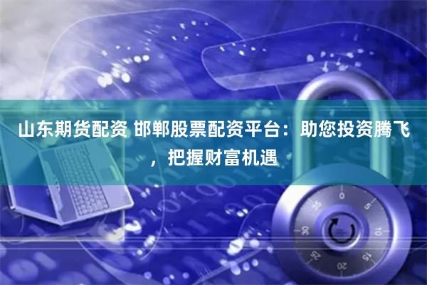 山东期货配资 邯郸股票配资平台：助您投资腾飞，把握财富机遇