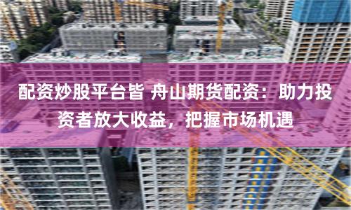 配资炒股平台皆 舟山期货配资：助力投资者放大收益，把握市场机遇