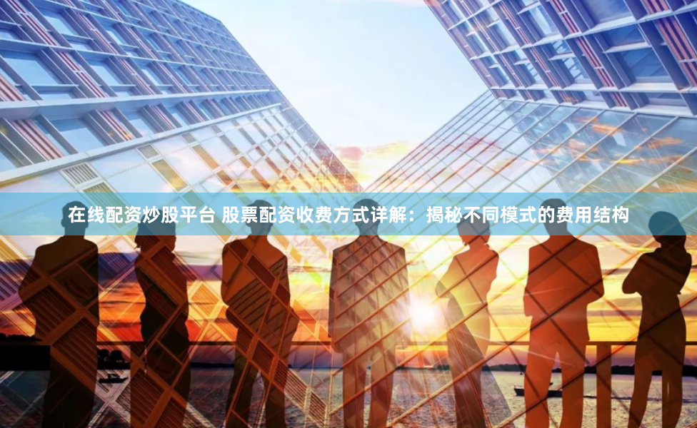 在线配资炒股平台 股票配资收费方式详解:揭秘不同模式的费用结构